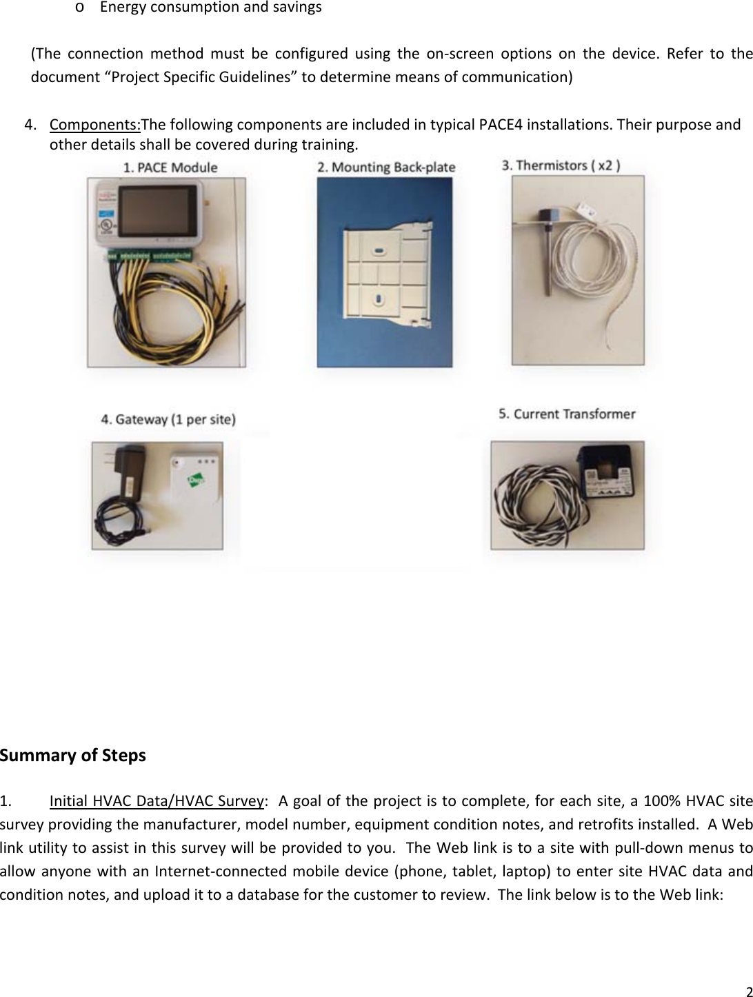 2o Energyconsumptionandsavings(Theconnectionmethodmustbeconfiguredusingtheon‐screenoptionsonthedevice.Refertothedocument&ldquo;ProjectSpecificGuidelines&rdquo;todeterminemeansofcommunication)4. Components:ThefollowingcomponentsareincludedintypicalPACE4installations.Theirpurposeandotherdetailsshallbecoveredduringtraining.SummaryofSteps1. InitialHVACData/HVACSurvey:Agoaloftheprojectistocomplete,foreachsite,a100%HVACsitesurveyprovidingthemanufacturer,modelnumber,equipmentconditionnotes,andretrofitsinstalled.AWeblinkutilitytoassistinthissurveywillbeprovidedtoyou.TheWeblinkistoasitewithpull‐downmenustoallowanyonewithanInternet‐connectedmobiledevice(phone,tablet,laptop)toentersiteHVACdataandconditionnotes,anduploadittoadatabaseforthecustomertoreview.ThelinkbelowistotheWeblink: