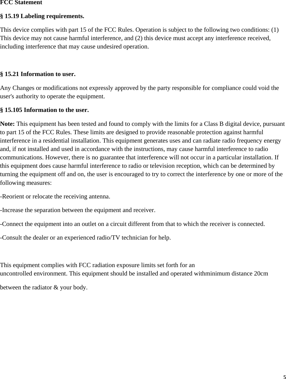 5FCC Statement &sect; 15.19 Labeling requirements. This device complies with part 15 of the FCC Rules. Operation is subject to the following two conditions: (1) This device may not cause harmful interference, and (2) this device must accept any interference received, including interference that may cause undesired operation.  &sect; 15.21 Information to user. Any Changes or modifications not expressly approved by the party responsible for compliance could void the user's authority to operate the equipment.  &sect; 15.105 Information to the user. Note: This equipment has been tested and found to comply with the limits for a Class B digital device, pursuant to part 15 of the FCC Rules. These limits are designed to provide reasonable protection against harmful interference in a residential installation. This equipment generates uses and can radiate radio frequency energy and, if not installed and used in accordance with the instructions, may cause harmful interference to radio communications. However, there is no guarantee that interference will not occur in a particular installation. If this equipment does cause harmful interference to radio or television reception, which can be determined by turning the equipment off and on, the user is encouraged to try to correct the interference by one or more of the following measures: -Reorient or relocate the receiving antenna. -Increase the separation between the equipment and receiver. -Connect the equipment into an outlet on a circuit different from that to which the receiver is connected. -Consult the dealer or an experienced radio/TV technician for help.  This equipment complies with FCC radiation exposure limits set forth for an uncontrolled environment. This equipment should be installed and operated withminimum distance 20cm  between the radiator &amp; your body. 