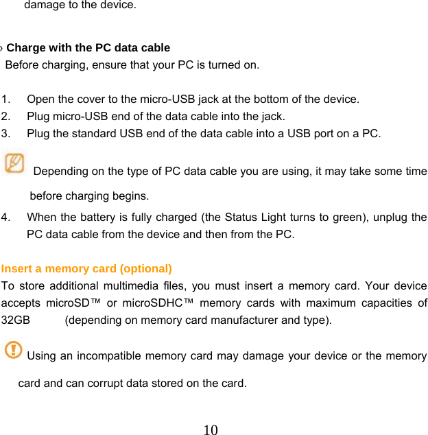  10damage to the device.  › Charge with the PC data cable   Before charging, ensure that your PC is turned on.  1.  Open the cover to the micro-USB jack at the bottom of the device. 2.  Plug micro-USB end of the data cable into the jack. 3.  Plug the standard USB end of the data cable into a USB port on a PC.   Depending on the type of PC data cable you are using, it may take some time before charging begins. 4.  When the battery is fully charged (the Status Light turns to green), unplug the PC data cable from the device and then from the PC.  Insert a memory card (optional) To store additional multimedia files, you must insert a memory card. Your device accepts microSD™ or microSDHC™ memory cards with maximum capacities of 32GB      (depending on memory card manufacturer and type). Using an incompatible memory card may damage your device or the memory card and can corrupt data stored on the card. 