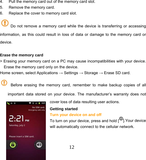  124.  Pull the memory card out of the memory card slot. 5.  Remove the memory card. 6.  Replace the cover to memory card slot.   Do not remove a memory card while the device is transferring or accessing information, as this could result in loss of data or damage to the memory card or device.  Erase the memory card   &gt; Erasing your memory card on a PC may cause incompatibilities with your device. Erase the memory card only on the device. Home screen, select Applications → Settings → Storage → Erase SD card.  Before erasing the memory card, remember to make backup copies of all important data stored on your device. The manufacturer’s warranty does not cover loss of data resulting user actions. Getting started Turn your device on and off To turn on your device, press and hold [ ].Your device will automatically connect to the cellular network.   