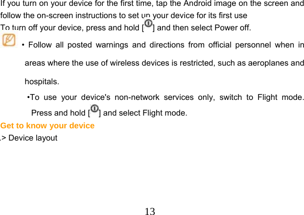  13       If you turn on your device for the first time, tap the Android image on the screen and follow the on-screen instructions to set up your device for its first use To turn off your device, press and hold [ ] and then select Power off.  • Follow all posted warnings and directions from official personnel when in areas where the use of wireless devices is restricted, such as aeroplanes and hospitals. •To use your device&apos;s non-network services only, switch to Flight mode. Press and hold [ ] and select Flight mode. Get to know your device .&gt; Device layout 