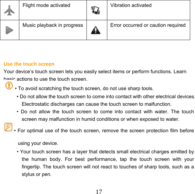  17 Flight mode activated  Vibration activated  Music playback in progress Error occurred or caution required   Use the touch screen Your device’s touch screen lets you easily select items or perform functions. Learn basic actions to use the touch screen. • To avoid scratching the touch screen, do not use sharp tools. • Do not allow the touch screen to come into contact with other electrical devices. Electrostatic discharges can cause the touch screen to malfunction. • Do not allow the touch screen to come into contact with water. The touch screen may malfunction in humid conditions or when exposed to water.  • For optimal use of the touch screen, remove the screen protection film before using your device. • Your touch screen has a layer that detects small electrical charges emitted by the human body. For best performance, tap the touch screen with your fingertip. The touch screen will not react to touches of sharp tools, such as a stylus or pen.    