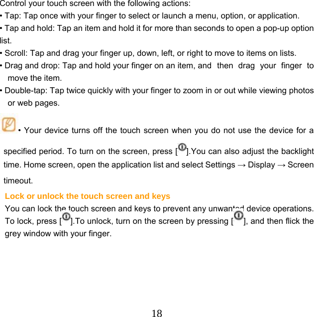  18Control your touch screen with the following actions: • Tap: Tap once with your finger to select or launch a menu, option, or application. • Tap and hold: Tap an item and hold it for more than seconds to open a pop-up option list. • Scroll: Tap and drag your finger up, down, left, or right to move to items on lists. • Drag and drop: Tap and hold your finger on an item, and  then  drag  your  finger  to move the item. • Double-tap: Tap twice quickly with your finger to zoom in or out while viewing photos or web pages. • Your device turns off the touch screen when you do not use the device for a specified period. To turn on the screen, press [ ].You can also adjust the backlight time. Home screen, open the application list and select Settings → Display → Screen timeout. Lock or unlock the touch screen and keys   You can lock the touch screen and keys to prevent any unwanted device operations. To lock, press [ ].To unlock, turn on the screen by pressing [ ], and then flick the grey window with your finger. 