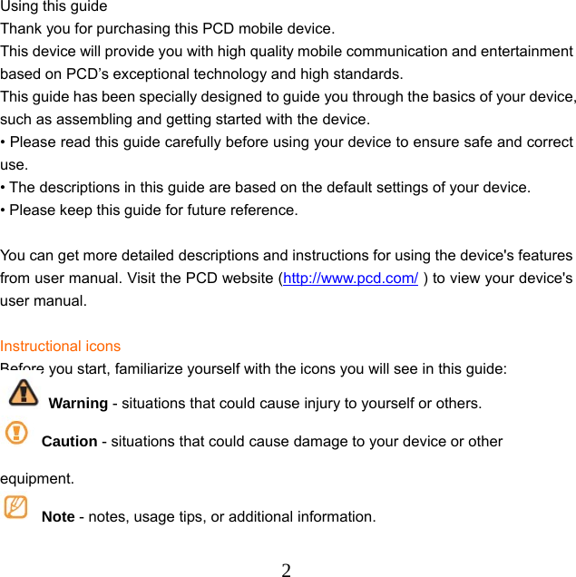  2Using this guide Thank you for purchasing this PCD mobile device.   This device will provide you with high quality mobile communication and entertainment based on PCD’s exceptional technology and high standards. This guide has been specially designed to guide you through the basics of your device, such as assembling and getting started with the device.   • Please read this guide carefully before using your device to ensure safe and correct use. • The descriptions in this guide are based on the default settings of your device.   • Please keep this guide for future reference.  You can get more detailed descriptions and instructions for using the device&apos;s features from user manual. Visit the PCD website (http://www.pcd.com/ ) to view your device&apos;s user manual.  Instructional icons Before you start, familiarize yourself with the icons you will see in this guide:    Warning - situations that could cause injury to yourself or others.  Caution - situations that could cause damage to your device or other equipment.  Note - notes, usage tips, or additional information. 