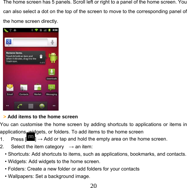  20The home screen has 5 panels. Scroll left or right to a panel of the home screen. You can also select a dot on the top of the screen to move to the corresponding panel of the home screen directly.  &gt; Add items to the home screen   You can customise the home screen by adding shortcuts to applications or items in applications, widgets, or folders. To add items to the home screen 1. Press [ ] → Add or tap and hold the empty area on the home screen. 2.  Select the item category    → an item: • Shortcuts: Add shortcuts to items, such as applications, bookmarks, and contacts. • Widgets: Add widgets to the home screen. • Folders: Create a new folder or add folders for your contacts • Wallpapers: Set a background image. 