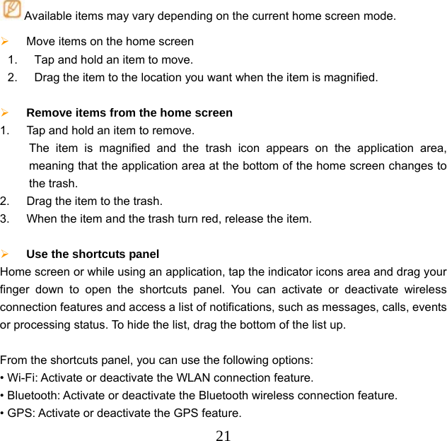  21Available items may vary depending on the current home screen mode.  Move items on the home screen   1.  Tap and hold an item to move. 2.  Drag the item to the location you want when the item is magnified.   Remove items from the home screen   1.  Tap and hold an item to remove.    The item is magnified and the trash icon appears on the application area, meaning that the application area at the bottom of the home screen changes to the trash.   2.  Drag the item to the trash. 3.  When the item and the trash turn red, release the item.   Use the shortcuts panel   Home screen or while using an application, tap the indicator icons area and drag your finger down to open the shortcuts panel. You can activate or deactivate wireless connection features and access a list of notifications, such as messages, calls, events or processing status. To hide the list, drag the bottom of the list up.  From the shortcuts panel, you can use the following options: • Wi-Fi: Activate or deactivate the WLAN connection feature.   • Bluetooth: Activate or deactivate the Bluetooth wireless connection feature. • GPS: Activate or deactivate the GPS feature. 