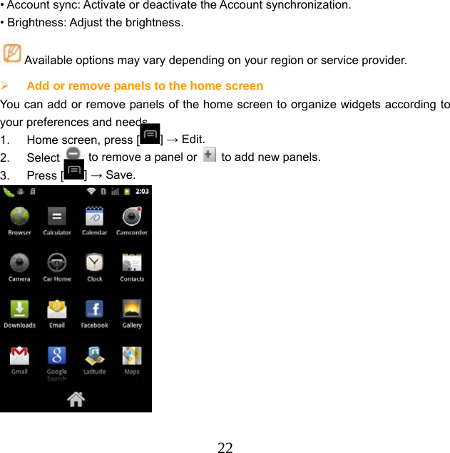  22• Account sync: Activate or deactivate the Account synchronization. • Brightness: Adjust the brightness. Available options may vary depending on your region or service provider.  Add or remove panels to the home screen  You can add or remove panels of the home screen to organize widgets according to your preferences and needs. 1.  Home screen, press [ ] → Edit.   2. Select    to remove a panel or    to add new panels. 3. Press [ ] → Save.   