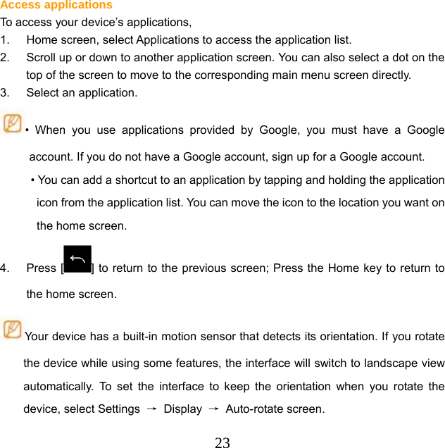  23Access applications To access your device’s applications, 1.  Home screen, select Applications to access the application list. 2.  Scroll up or down to another application screen. You can also select a dot on the top of the screen to move to the corresponding main menu screen directly. 3.  Select an application. • When you use applications provided by Google, you must have a Google account. If you do not have a Google account, sign up for a Google account. • You can add a shortcut to an application by tapping and holding the application icon from the application list. You can move the icon to the location you want on the home screen. 4. Press [ ] to return to the previous screen; Press the Home key to return to the home screen. Your device has a built-in motion sensor that detects its orientation. If you rotate the device while using some features, the interface will switch to landscape view automatically. To set the interface to keep the orientation when you rotate the device, select Settings  → Display → Auto-rotate screen. 