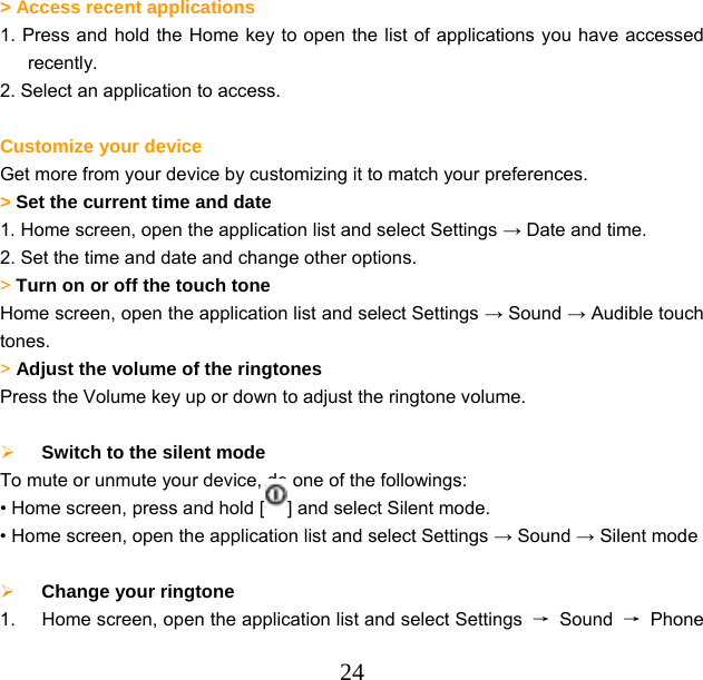  24  &gt; Access recent applications   1. Press and hold the Home key to open the list of applications you have accessed recently. 2. Select an application to access.  Customize your device Get more from your device by customizing it to match your preferences.     &gt; Set the current time and date   1. Home screen, open the application list and select Settings → Date and time. 2. Set the time and date and change other options. &gt; Turn on or off the touch tone   Home screen, open the application list and select Settings → Sound → Audible touch tones. &gt; Adjust the volume of the ringtones   Press the Volume key up or down to adjust the ringtone volume.   Switch to the silent mode   To mute or unmute your device, do one of the followings: • Home screen, press and hold [ ] and select Silent mode. • Home screen, open the application list and select Settings → Sound → Silent mode   Change your ringtone   1.  Home screen, open the application list and select Settings  → Sound → Phone 