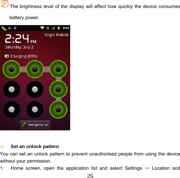  26The brightness level of the display will affect how quickly the device consumes battery power.    Set an unlock pattern   You can set an unlock pattern to prevent unauthorised people from using the device without your permission. 1.  Home screen, open the application list and select Settings → Location and 