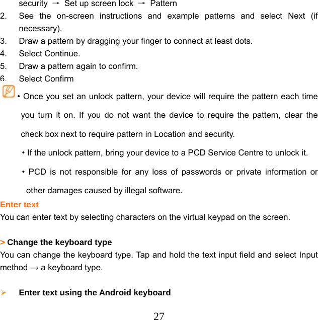  27security  →  Set up screen lock  → Pattern 2.  See the on-screen instructions and example patterns and select Next (if necessary). 3.  Draw a pattern by dragging your finger to connect at least dots. 4. Select Continue. 5.  Draw a pattern again to confirm. 6. Select Confirm • Once you set an unlock pattern, your device will require the pattern each time you turn it on. If you do not want the device to require the pattern, clear the check box next to require pattern in Location and security. • If the unlock pattern, bring your device to a PCD Service Centre to unlock it. • PCD is not responsible for any loss of passwords or private information or other damages caused by illegal software. Enter text You can enter text by selecting characters on the virtual keypad on the screen.  &gt; Change the keyboard type  You can change the keyboard type. Tap and hold the text input field and select Input method → a keyboard type.   Enter text using the Android keyboard   