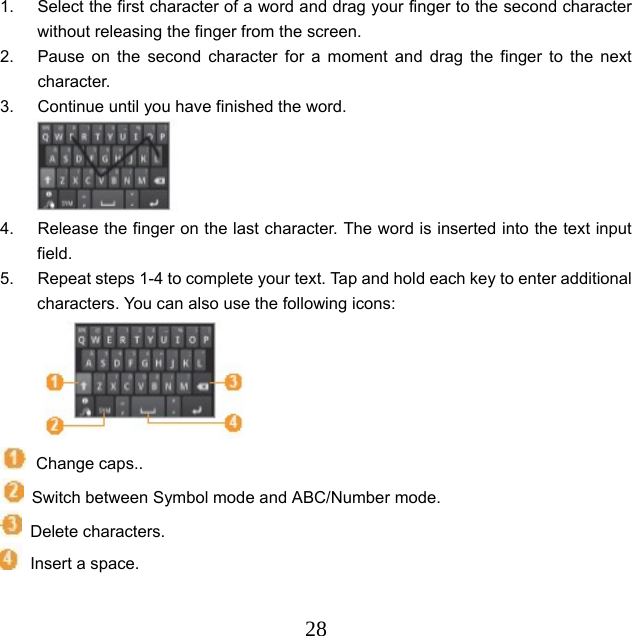  281.  Select the first character of a word and drag your finger to the second character without releasing the finger from the screen.   2.  Pause on the second character for a moment and drag the finger to the next character. 3.  Continue until you have finished the word.     4.  Release the finger on the last character. The word is inserted into the text input field. 5.  Repeat steps 1-4 to complete your text. Tap and hold each key to enter additional characters. You can also use the following icons:      Change caps..     Switch between Symbol mode and ABC/Number mode.    Delete characters.   Insert a space. 