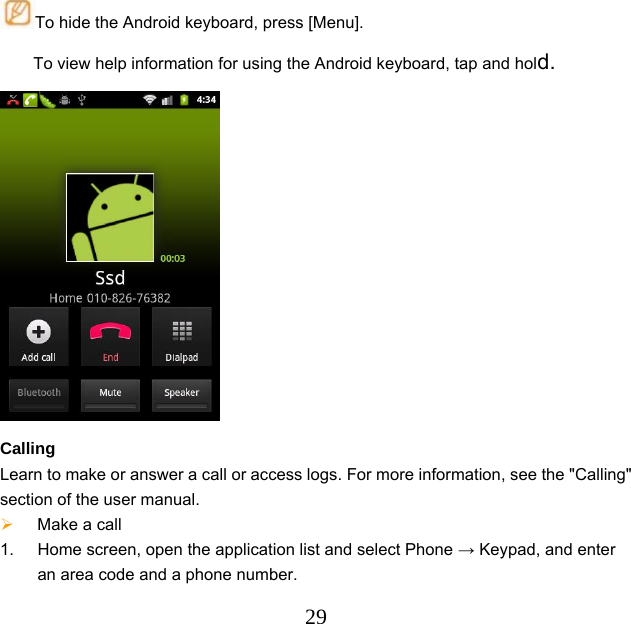  29To hide the Android keyboard, press [Menu]. To view help information for using the Android keyboard, tap and hold.  Calling Learn to make or answer a call or access logs. For more information, see the &quot;Calling&quot; section of the user manual.  Make a call     1.  Home screen, open the application list and select Phone → Keypad, and enter an area code and a phone number. 