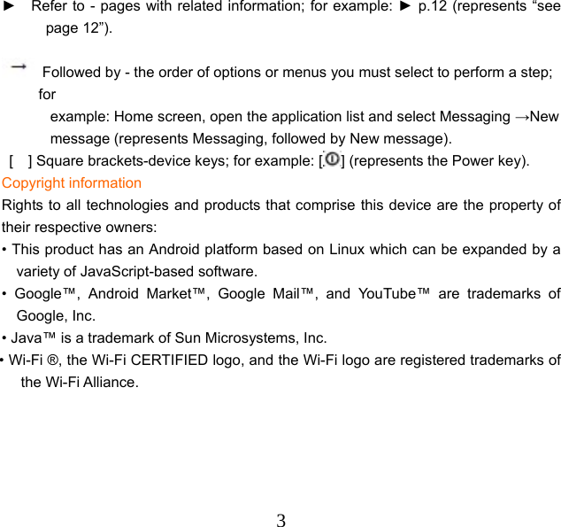  3 ►    Refer to - pages with related information; for example: ► p.12 (represents “see page 12”).   Followed by - the order of options or menus you must select to perform a step; for example: Home screen, open the application list and select Messaging →New message (represents Messaging, followed by New message). [    ] Square brackets-device keys; for example: [ ] (represents the Power key). Copyright information Rights to all technologies and products that comprise this device are the property of their respective owners: • This product has an Android platform based on Linux which can be expanded by a variety of JavaScript-based software. • Google™, Android Market™, Google Mail™, and YouTube™ are trademarks of Google, Inc. • Java™ is a trademark of Sun Microsystems, Inc. • Wi-Fi ®, the Wi-Fi CERTIFIED logo, and the Wi-Fi logo are registered trademarks of the Wi-Fi Alliance. 