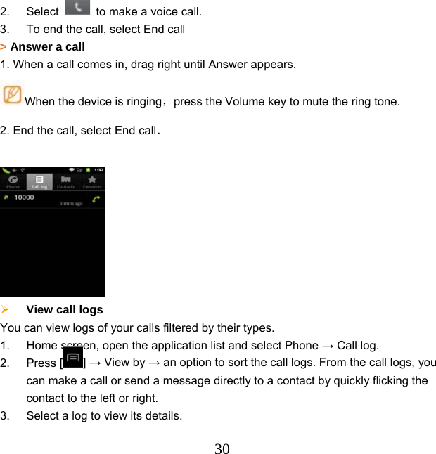  302. Select    to make a voice call.   3.  To end the call, select End call &gt; Answer a call 1. When a call comes in, drag right until Answer appears. When the device is ringing，press the Volume key to mute the ring tone. 2. End the call, select End call.    View call logs   You can view logs of your calls filtered by their types.   1.  Home screen, open the application list and select Phone → Call log. 2. Press [ ] → View by → an option to sort the call logs. From the call logs, you can make a call or send a message directly to a contact by quickly flicking the contact to the left or right. 3.  Select a log to view its details. 