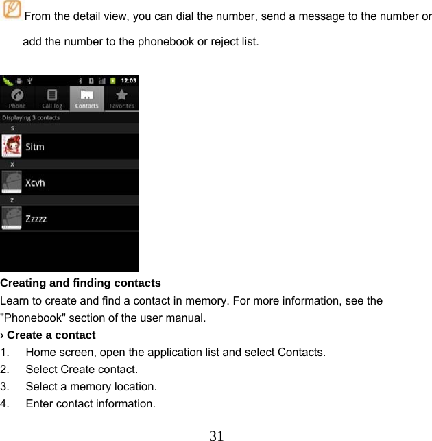  31From the detail view, you can dial the number, send a message to the number or add the number to the phonebook or reject list.   Creating and finding contacts Learn to create and find a contact in memory. For more information, see the &quot;Phonebook&quot; section of the user manual. › Create a contact 1.  Home screen, open the application list and select Contacts. 2.  Select Create contact. 3.  Select a memory location. 4.  Enter contact information. 