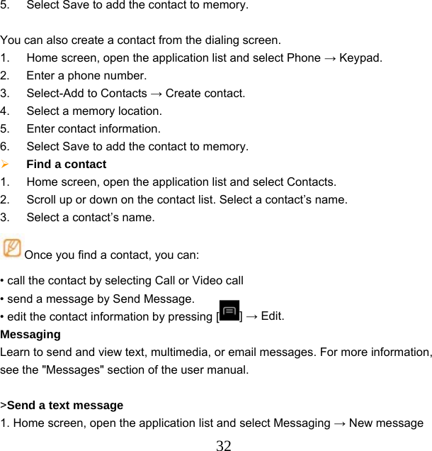  325.  Select Save to add the contact to memory.  You can also create a contact from the dialing screen. 1.  Home screen, open the application list and select Phone → Keypad.   2.  Enter a phone number. 3.  Select-Add to Contacts → Create contact. 4.  Select a memory location. 5.  Enter contact information. 6.  Select Save to add the contact to memory.  Find a contact   1.  Home screen, open the application list and select Contacts. 2.  Scroll up or down on the contact list. Select a contact’s name. 3.  Select a contact’s name. Once you find a contact, you can: • call the contact by selecting Call or Video call • send a message by Send Message.     • edit the contact information by pressing [ ] → Edit. Messaging Learn to send and view text, multimedia, or email messages. For more information, see the &quot;Messages&quot; section of the user manual.  &gt;Send a text message   1. Home screen, open the application list and select Messaging → New message 