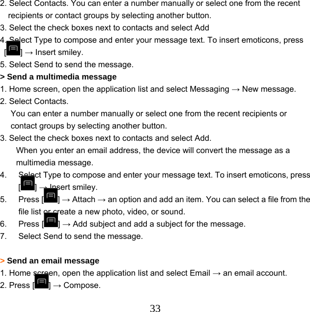  332. Select Contacts. You can enter a number manually or select one from the recent recipients or contact groups by selecting another button. 3. Select the check boxes next to contacts and select Add 4. Select Type to compose and enter your message text. To insert emoticons, press [] → Insert smiley. 5. Select Send to send the message. &gt; Send a multimedia message   1. Home screen, open the application list and select Messaging → New message. 2. Select Contacts. You can enter a number manually or select one from the recent recipients or contact groups by selecting another button.       3. Select the check boxes next to contacts and select Add. When you enter an email address, the device will convert the message as a multimedia message. 4.  Select Type to compose and enter your message text. To insert emoticons, press [] → Insert smiley. 5. Press [ ] → Attach → an option and add an item. You can select a file from the file list or create a new photo, video, or sound. 6. Press [ ] → Add subject and add a subject for the message. 7.  Select Send to send the message.  &gt; Send an email message   1. Home screen, open the application list and select Email → an email account. 2. Press [ ] → Compose. 