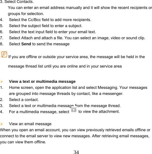  343. Select Contacts. You can enter an email address manually and it will show the recent recipients or groups for selection. 4.  Select the Cc/Bcc field to add more recipients. 5.  Select the subject field to enter a subject. 6.  Select the text input field to enter your email text. 7.  Select Attach and attach a file. You can select an image, video or sound clip. 8. Select Send to send the message If you are offline or outside your service area, the message will be held in the message thread list until you are online and in your service area   View a text or multimedia message   1.  Home screen, open the application list and select Messaging. Your messages are grouped into message threads by contact, like a messenger. 2.  Select a contact.   3.  Select a text or multimedia message from the message thread. 4.  For a multimedia message, select    to view the attachment.   View an email message When you open an email account, you can view previously retrieved emails offline or connect to the email server to view new messages. After retrieving email messages, you can view them offline. 