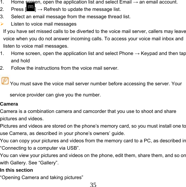  351.  Home screen, open the application list and select Email → an email account. 2. Press [ ] → Refresh to update the message list. 3.  Select an email message from the message thread list.  Listen to voice mail messages   If you have set missed calls to be diverted to the voice mail server, callers may leave voice when you do not answer incoming calls. To access your voice mail inbox and listen to voice mail messages. 1.  Home screen, open the application list and select Phone → Keypad and then tap and hold   2.  Follow the instructions from the voice mail server. You must save the voice mail server number before accessing the server. Your service provider can give you the number. Camera Camera is a combination camera and camcorder that you use to shoot and share pictures and videos. Pictures and videos are stored on the phone’s memory card, so you must install one to use Camera, as described in your phone’s owners’ guide. You can copy your pictures and videos from the memory card to a PC, as described in “Connecting to a computer via USB”. You can view your pictures and videos on the phone, edit them, share them, and so on with Gallery. See “Gallery”. In this section “Opening Camera and taking pictures”   