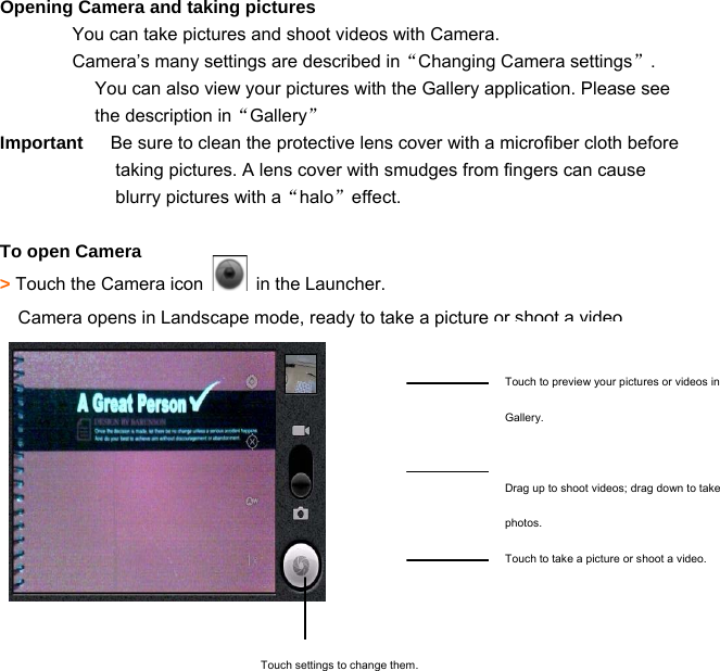  36Opening Camera and taking pictures You can take pictures and shoot videos with Camera. Camera’s many settings are described in“Changing Camera settings”. You can also view your pictures with the Gallery application. Please see the description in“Gallery” Important      Be sure to clean the protective lens cover with a microfiber cloth before taking pictures. A lens cover with smudges from fingers can cause blurry pictures with a“halo”effect.  To open Camera &gt; Touch the Camera icon    in the Launcher. Camera opens in Landscape mode, ready to take a picture or shoot a video.      Touch to preview your pictures or videos in Gallery.  Drag up to shoot videos; drag down to take photos. Touch to take a picture or shoot a video.  Touch settings to change them. 