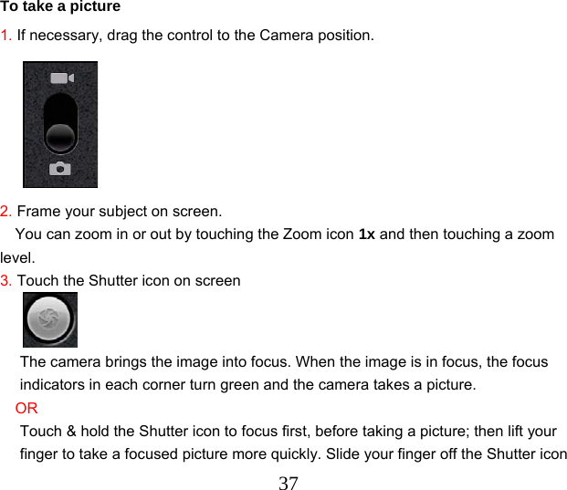  37   To take a picture 1. If necessary, drag the control to the Camera position.      2. Frame your subject on screen. You can zoom in or out by touching the Zoom icon 1x and then touching a zoom level. 3. Touch the Shutter icon on screen  The camera brings the image into focus. When the image is in focus, the focus indicators in each corner turn green and the camera takes a picture. OR Touch &amp; hold the Shutter icon to focus first, before taking a picture; then lift your finger to take a focused picture more quickly. Slide your finger off the Shutter icon 