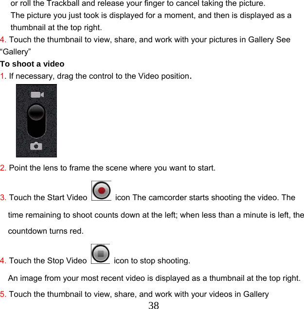  38or roll the Trackball and release your finger to cancel taking the picture. The picture you just took is displayed for a moment, and then is displayed as a thumbnail at the top right. 4. Touch the thumbnail to view, share, and work with your pictures in Gallery See “Gallery”  To shoot a video 1. If necessary, drag the control to the Video position.      2. Point the lens to frame the scene where you want to start. 3. Touch the Start Video    icon The camcorder starts shooting the video. The time remaining to shoot counts down at the left; when less than a minute is left, the countdown turns red. 4. Touch the Stop Video    icon to stop shooting. An image from your most recent video is displayed as a thumbnail at the top right. 5. Touch the thumbnail to view, share, and work with your videos in Gallery 