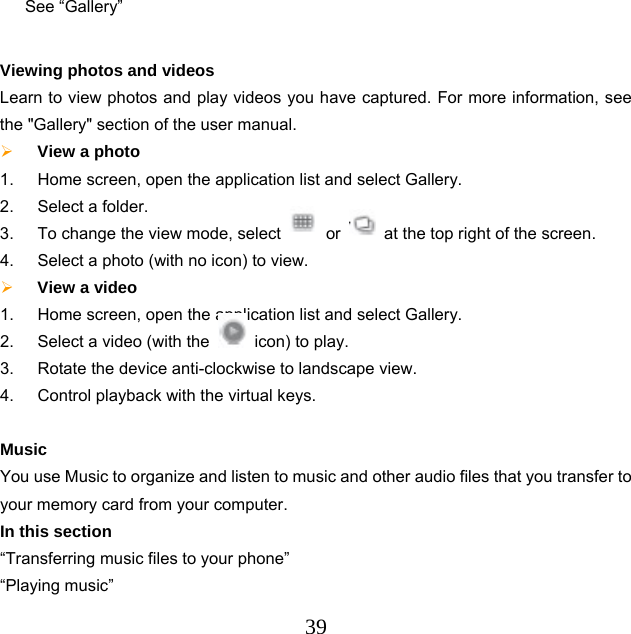  39See “Gallery”    Viewing photos and videos Learn to view photos and play videos you have captured. For more information, see the &quot;Gallery&quot; section of the user manual.  View a photo   1.  Home screen, open the application list and select Gallery. 2.  Select a folder. 3.  To change the view mode, select   or    at the top right of the screen. 4.  Select a photo (with no icon) to view.  View a video   1.  Home screen, open the application list and select Gallery. 2.  Select a video (with the    icon) to play. 3.  Rotate the device anti-clockwise to landscape view. 4.  Control playback with the virtual keys.  Music You use Music to organize and listen to music and other audio files that you transfer to your memory card from your computer. In this section “Transferring music files to your phone”   “Playing music”   