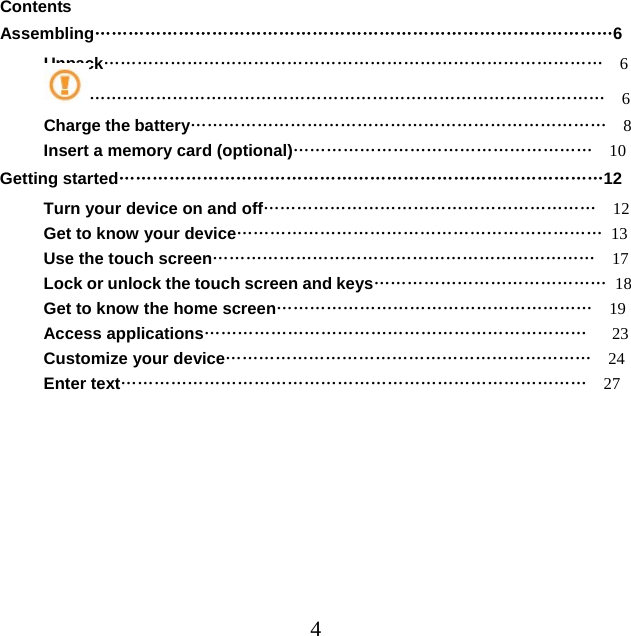  4Contents               Assembling…………………………………………………………………………………6 Unpack………………………………………………………………………………  6 …………………………………………………………………………………  6 Charge the battery…………………………………………………………………  8 Insert a memory card (optional)………………………………………………  10 Getting started……………………………………………………………………………12 Turn your device on and off……………………………………………………  12 Get to know your device………………………………………………………… 13 Use the touch screen……………………………………………………………  17 Lock or unlock the touch screen and keys…………………………………… 18 Get to know the home screen…………………………………………………  19 Access applications……………………………………………………………   23 Customize your device…………………………………………………………  24 Enter text…………………………………………………………………………  27 