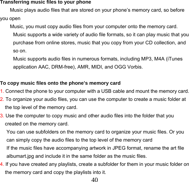  40 Transferring music files to your phone Music plays audio files that are stored on your phone’s memory card, so before you open Music, you must copy audio files from your computer onto the memory card. Music supports a wide variety of audio file formats, so it can play music that you purchase from online stores, music that you copy from your CD collection, and so on. Music supports audio files in numerous formats, including MP3, M4A (iTunes application AAC, DRM-free), AMR, MIDI, and OGG Vorbis.  To copy music files onto the phone’s memory card 1. Connect the phone to your computer with a USB cable and mount the memory card. 2. To organize your audio files, you can use the computer to create a music folder at the top level of the memory card. 3. Use the computer to copy music and other audio files into the folder that you created on the memory card. You can use subfolders on the memory card to organize your music files. Or you can simply copy the audio files to the top level of the memory card If the music files have accompanying artwork in JPEG format, rename the art file albumart.jpg and include it in the same folder as the music files. 4. If you have created any playlists, create a subfolder for them in your music folder on the memory card and copy the playlists into it. 