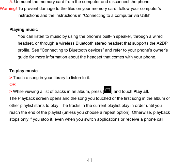  415. Unmount the memory card from the computer and disconnect the phone. Warning! To prevent damage to the files on your memory card, follow your computer’s instructions and the instructions in “Connecting to a computer via USB”.  Playing music You can listen to music by using the phone’s built-in speaker, through a wired headset, or through a wireless Bluetooth stereo headset that supports the A2DP profile. See “Connecting to Bluetooth devices” and refer to your phone’s owner’s guide for more information about the headset that comes with your phone.  To play music &gt; Touch a song in your library to listen to it. OR &gt; While viewing a list of tracks in an album, press [ ] and touch Play all. The Playback screen opens and the song you touched or the first song in the album or other playlist starts to play. The tracks in the current playlist play in order until you reach the end of the playlist (unless you choose a repeat option). Otherwise, playback stops only if you stop it, even when you switch applications or receive a phone call. 