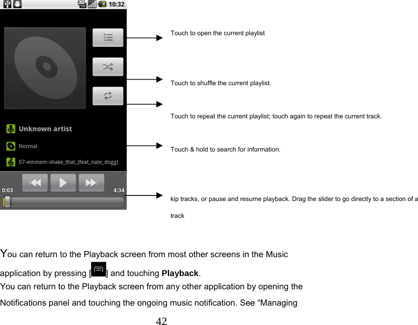  42   You can return to the Playback screen from most other screens in the Music application by pressing [ ] and touching Playback. You can return to the Playback screen from any other application by opening the Notifications panel and touching the ongoing music notification. See “Managing Touch to open the current playlist   Touch to shuffle the current playlist.  Touch to repeat the current playlist; touch again to repeat the current track.  Touch &amp; hold to search for information.   kip tracks, or pause and resume playback. Drag the slider to go directly to a section of a track 