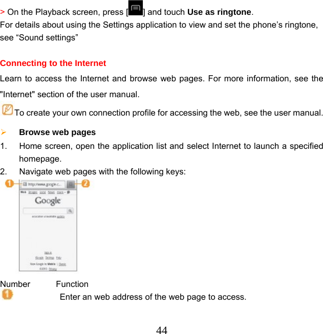  44&gt; On the Playback screen, press [ ] and touch Use as ringtone. For details about using the Settings application to view and set the phone’s ringtone, see “Sound settings”  Connecting to the Internet Learn to access the Internet and browse web pages. For more information, see the &quot;Internet&quot; section of the user manual. To create your own connection profile for accessing the web, see the user manual.  Browse web pages 1.  Home screen, open the application list and select Internet to launch a specified homepage. 2.  Navigate web pages with the following keys:  Number      Function            Enter an web address of the web page to access. 