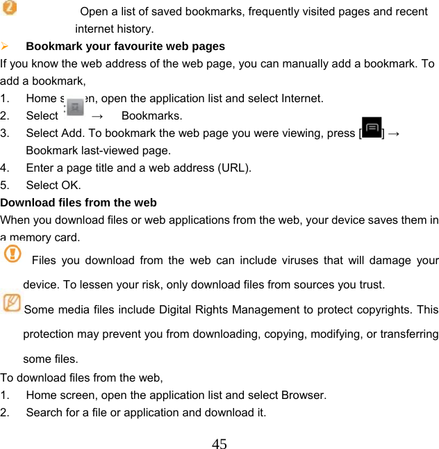  45           Open a list of saved bookmarks, frequently visited pages and recent internet history.  Bookmark your favourite web pages   If you know the web address of the web page, you can manually add a bookmark. To add a bookmark, 1.  Home screen, open the application list and select Internet. 2. Select   → Bookmarks. 3.  Select Add. To bookmark the web page you were viewing, press [ ] → Bookmark last-viewed page. 4.  Enter a page title and a web address (URL). 5. Select OK. Download files from the web When you download files or web applications from the web, your device saves them in a memory card.  Files you download from the web can include viruses that will damage your device. To lessen your risk, only download files from sources you trust. Some media files include Digital Rights Management to protect copyrights. This protection may prevent you from downloading, copying, modifying, or transferring some files. To download files from the web, 1.  Home screen, open the application list and select Browser. 2.  Search for a file or application and download it. 