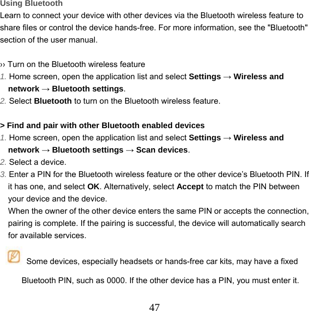  47Using Bluetooth Learn to connect your device with other devices via the Bluetooth wireless feature to share files or control the device hands-free. For more information, see the &quot;Bluetooth&quot; section of the user manual.  ›› Turn on the Bluetooth wireless feature 1. Home screen, open the application list and select Settings → Wireless and network → Bluetooth settings. 2. Select Bluetooth to turn on the Bluetooth wireless feature.  &gt; Find and pair with other Bluetooth enabled devices 1. Home screen, open the application list and select Settings → Wireless and network → Bluetooth settings → Scan devices. 2. Select a device. 3. Enter a PIN for the Bluetooth wireless feature or the other device’s Bluetooth PIN. If it has one, and select OK. Alternatively, select Accept to match the PIN between your device and the device.   When the owner of the other device enters the same PIN or accepts the connection, pairing is complete. If the pairing is successful, the device will automatically search for available services.   Some devices, especially headsets or hands-free car kits, may have a fixed Bluetooth PIN, such as 0000. If the other device has a PIN, you must enter it.  