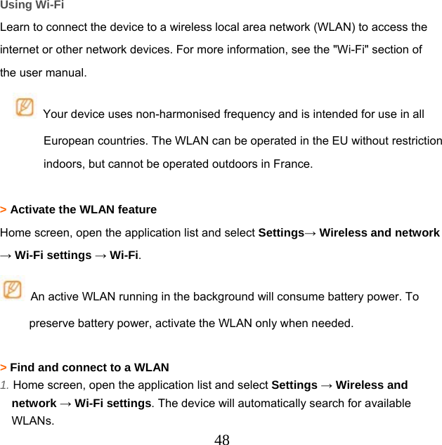  48Using Wi-Fi Learn to connect the device to a wireless local area network (WLAN) to access the internet or other network devices. For more information, see the &quot;Wi-Fi&quot; section of the user manual.   Your device uses non-harmonised frequency and is intended for use in all European countries. The WLAN can be operated in the EU without restriction indoors, but cannot be operated outdoors in France.  &gt; Activate the WLAN feature Home screen, open the application list and select Settings→ Wireless and network → Wi-Fi settings → Wi-Fi.   An active WLAN running in the background will consume battery power. To preserve battery power, activate the WLAN only when needed.  &gt; Find and connect to a WLAN 1. Home screen, open the application list and select Settings → Wireless and network → Wi-Fi settings. The device will automatically search for available WLANs. 
