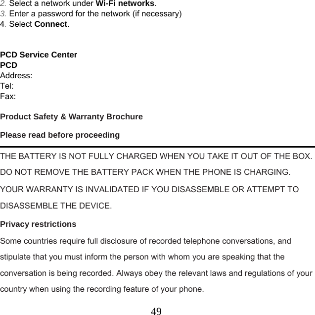  492. Select a network under Wi-Fi networks. 3. Enter a password for the network (if necessary) 4. Select Connect.   PCD Service Center PCD      Address:         Tel:     Fax:      Product Safety &amp; Warranty Brochure Please read before proceeding THE BATTERY IS NOT FULLY CHARGED WHEN YOU TAKE IT OUT OF THE BOX. DO NOT REMOVE THE BATTERY PACK WHEN THE PHONE IS CHARGING. YOUR WARRANTY IS INVALIDATED IF YOU DISASSEMBLE OR ATTEMPT TO DISASSEMBLE THE DEVICE. Privacy restrictions Some countries require full disclosure of recorded telephone conversations, and stipulate that you must inform the person with whom you are speaking that the conversation is being recorded. Always obey the relevant laws and regulations of your country when using the recording feature of your phone. 