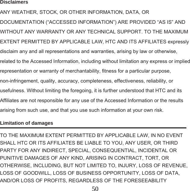  50Disclaimers ANY WEATHER, STOCK, OR OTHER INFORMATION, DATA, OR DOCUMENTATION (“ACCESSED INFORMATION”) ARE PROVIDED “AS IS” AND WITHOUT ANY WARRANTY OR ANY TECHNICAL SUPPORT. TO THE MAXIMUM EXTENT PERMITTED BY APPLICABLE LAW, HTC AND ITS AFFILIATES expressly disclaim any and all representations and warranties, arising by law or otherwise, related to the Accessed Information, including without limitation any express or implied representation or warranty of merchantability, fitness for a particular purpose, non-infringement, quality, accuracy, completeness, effectiveness, reliability, or usefulness. Without limiting the foregoing, it is further understood that HTC and its Affiliates are not responsible for any use of the Accessed Information or the results arising from such use, and that you use such information at your own risk. Limitation of damages TO THE MAXIMUM EXTENT PERMITTED BY APPLICABLE LAW, IN NO EVENT SHALL HTC OR ITS AFFILIATES BE LIABLE TO YOU, ANY USER, OR THIRD PARTY FOR ANY INDIRECT, SPECIAL, CONSEQUENTIAL, INCIDENTAL OR PUNITIVE DAMAGES OF ANY KIND, ARISING IN CONTRACT, TORT, OR OTHERWISE, INCLUDING, BUT NOT LIMITED TO, INJURY, LOSS OF REVENUE, LOSS OF GOODWILL, LOSS OF BUSINESS OPPORTUNITY, LOSS OF DATA, AND/OR LOSS OF PROFITS, REGARDLESS OF THE FORESEEABILITY 