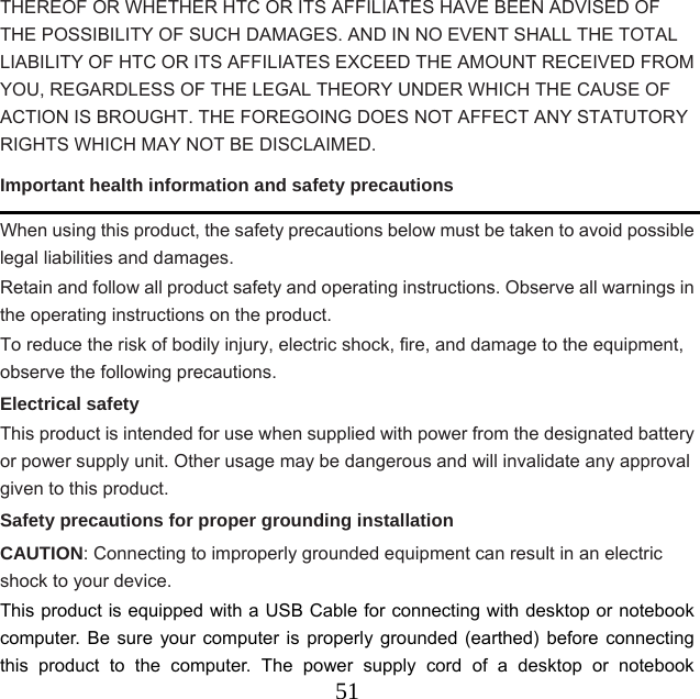  51THEREOF OR WHETHER HTC OR ITS AFFILIATES HAVE BEEN ADVISED OF THE POSSIBILITY OF SUCH DAMAGES. AND IN NO EVENT SHALL THE TOTAL LIABILITY OF HTC OR ITS AFFILIATES EXCEED THE AMOUNT RECEIVED FROM YOU, REGARDLESS OF THE LEGAL THEORY UNDER WHICH THE CAUSE OF ACTION IS BROUGHT. THE FOREGOING DOES NOT AFFECT ANY STATUTORY RIGHTS WHICH MAY NOT BE DISCLAIMED. Important health information and safety precautions When using this product, the safety precautions below must be taken to avoid possible legal liabilities and damages. Retain and follow all product safety and operating instructions. Observe all warnings in the operating instructions on the product. To reduce the risk of bodily injury, electric shock, fire, and damage to the equipment, observe the following precautions. Electrical safety This product is intended for use when supplied with power from the designated battery or power supply unit. Other usage may be dangerous and will invalidate any approval given to this product. Safety precautions for proper grounding installation   CAUTION: Connecting to improperly grounded equipment can result in an electric shock to your device. This product is equipped with a USB Cable for connecting with desktop or notebook computer. Be sure your computer is properly grounded (earthed) before connecting this product to the computer. The power supply cord of a desktop or notebook 