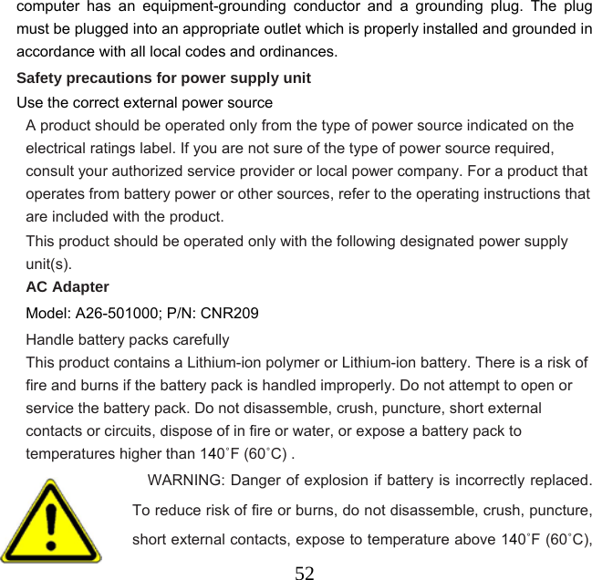  52computer has an equipment-grounding conductor and a grounding plug. The plug must be plugged into an appropriate outlet which is properly installed and grounded in accordance with all local codes and ordinances. Safety precautions for power supply unit Use the correct external power source A product should be operated only from the type of power source indicated on the electrical ratings label. If you are not sure of the type of power source required, consult your authorized service provider or local power company. For a product that operates from battery power or other sources, refer to the operating instructions that are included with the product. This product should be operated only with the following designated power supply unit(s). AC Adapter Model: A26-501000; P/N: CNR209 Handle battery packs carefully This product contains a Lithium-ion polymer or Lithium-ion battery. There is a risk of fire and burns if the battery pack is handled improperly. Do not attempt to open or service the battery pack. Do not disassemble, crush, puncture, short external contacts or circuits, dispose of in fire or water, or expose a battery pack to temperatures higher than 140˚F (60˚C) .                   WARNING: Danger of explosion if battery is incorrectly replaced. To reduce risk of fire or burns, do not disassemble, crush, puncture, short external contacts, expose to temperature above 140˚F (60˚C), 