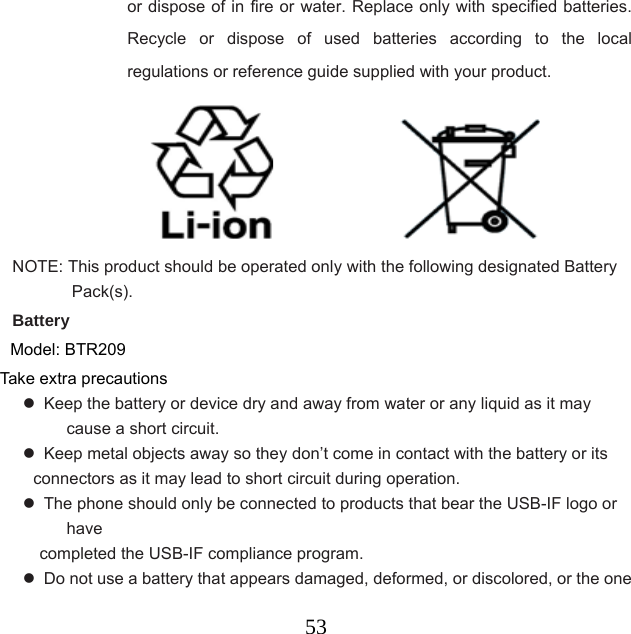  53or dispose of in fire or water. Replace only with specified batteries. Recycle or dispose of used batteries according to the local regulations or reference guide supplied with your product.                                     NOTE: This product should be operated only with the following designated Battery Pack(s).  Battery Model: BTR209 Take extra precautions   Keep the battery or device dry and away from water or any liquid as it may cause a short circuit.     Keep metal objects away so they don’t come in contact with the battery or its     connectors as it may lead to short circuit during operation.     The phone should only be connected to products that bear the USB-IF logo or have  completed the USB-IF compliance program.   Do not use a battery that appears damaged, deformed, or discolored, or the one 