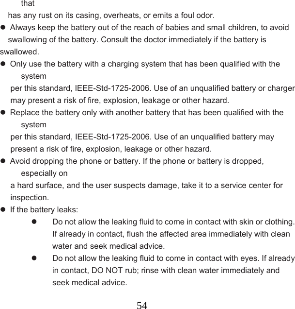  54that  has any rust on its casing, overheats, or emits a foul odor.     Always keep the battery out of the reach of babies and small children, to avoid   swallowing of the battery. Consult the doctor immediately if the battery is swallowed.    Only use the battery with a charging system that has been qualified with the system  per this standard, IEEE-Std-1725-2006. Use of an unqualified battery or charger may present a risk of fire, explosion, leakage or other hazard.   Replace the battery only with another battery that has been qualified with the system  per this standard, IEEE-Std-1725-2006. Use of an unqualified battery may present a risk of fire, explosion, leakage or other hazard.   Avoid dropping the phone or battery. If the phone or battery is dropped, especially on   a hard surface, and the user suspects damage, take it to a service center for inspection.   If the battery leaks:     Do not allow the leaking fluid to come in contact with skin or clothing. If already in contact, flush the affected area immediately with clean water and seek medical advice.     Do not allow the leaking fluid to come in contact with eyes. If already in contact, DO NOT rub; rinse with clean water immediately and seek medical advice.   