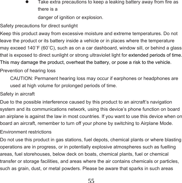  55  Take extra precautions to keep a leaking battery away from fire as there is a   danger of ignition or explosion.   Safety precautions for direct sunlight Keep this product away from excessive moisture and extreme temperatures. Do not leave the product or its battery inside a vehicle or in places where the temperature may exceed 140˚F (60˚C), such as on a car dashboard, window sill, or behind a glass that is exposed to direct sunlight or strong ultraviolet light for extended periods of time. This may damage the product, overheat the battery, or pose a risk to the vehicle. Prevention of hearing loss CAUTION: Permanent hearing loss may occur if earphones or headphones are used at high volume for prolonged periods of time. Safety in aircraft Due to the possible interference caused by this product to an aircraft’s navigation system and its communications network, using this device’s phone function on board an airplane is against the law in most countries. If you want to use this device when on board an aircraft, remember to turn off your phone by switching to Airplane Mode. Environment restrictions Do not use this product in gas stations, fuel depots, chemical plants or where blasting operations are in progress, or in potentially explosive atmospheres such as fuelling areas, fuel storehouses, below deck on boats, chemical plants, fuel or chemical transfer or storage facilities, and areas where the air contains chemicals or particles, such as grain, dust, or metal powders. Please be aware that sparks in such areas 