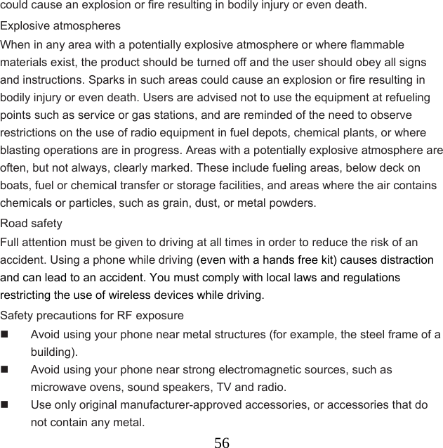  56could cause an explosion or fire resulting in bodily injury or even death. Explosive atmospheres When in any area with a potentially explosive atmosphere or where flammable materials exist, the product should be turned off and the user should obey all signs and instructions. Sparks in such areas could cause an explosion or fire resulting in bodily injury or even death. Users are advised not to use the equipment at refueling points such as service or gas stations, and are reminded of the need to observe restrictions on the use of radio equipment in fuel depots, chemical plants, or where blasting operations are in progress. Areas with a potentially explosive atmosphere are often, but not always, clearly marked. These include fueling areas, below deck on boats, fuel or chemical transfer or storage facilities, and areas where the air contains chemicals or particles, such as grain, dust, or metal powders. Road safety Full attention must be given to driving at all times in order to reduce the risk of an accident. Using a phone while driving (even with a hands free kit) causes distraction and can lead to an accident. You must comply with local laws and regulations restricting the use of wireless devices while driving. Safety precautions for RF exposure   Avoid using your phone near metal structures (for example, the steel frame of a building).   Avoid using your phone near strong electromagnetic sources, such as microwave ovens, sound speakers, TV and radio.   Use only original manufacturer-approved accessories, or accessories that do not contain any metal. 