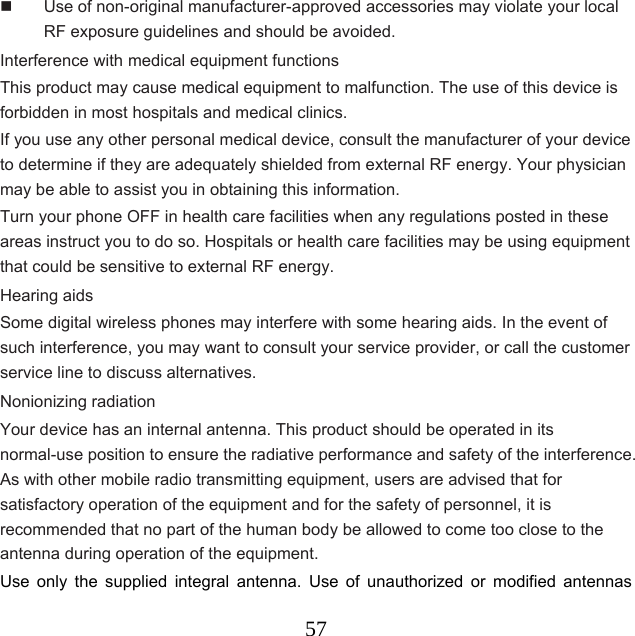  57  Use of non-original manufacturer-approved accessories may violate your local RF exposure guidelines and should be avoided. Interference with medical equipment functions This product may cause medical equipment to malfunction. The use of this device is forbidden in most hospitals and medical clinics. If you use any other personal medical device, consult the manufacturer of your device to determine if they are adequately shielded from external RF energy. Your physician may be able to assist you in obtaining this information. Turn your phone OFF in health care facilities when any regulations posted in these areas instruct you to do so. Hospitals or health care facilities may be using equipment that could be sensitive to external RF energy. Hearing aids Some digital wireless phones may interfere with some hearing aids. In the event of such interference, you may want to consult your service provider, or call the customer service line to discuss alternatives. Nonionizing radiation Your device has an internal antenna. This product should be operated in its normal-use position to ensure the radiative performance and safety of the interference. As with other mobile radio transmitting equipment, users are advised that for satisfactory operation of the equipment and for the safety of personnel, it is recommended that no part of the human body be allowed to come too close to the antenna during operation of the equipment.     Use only the supplied integral antenna. Use of unauthorized or modified antennas 