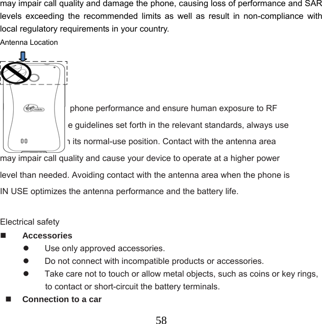  58may impair call quality and damage the phone, causing loss of performance and SAR levels exceeding the recommended limits as well as result in non-compliance with local regulatory requirements in your country. Antenna Location                                                               To assure optimal phone performance and ensure human exposure to RF energy is within the guidelines set forth in the relevant standards, always use your device only in its normal-use position. Contact with the antenna area may impair call quality and cause your device to operate at a higher power level than needed. Avoiding contact with the antenna area when the phone is IN USE optimizes the antenna performance and the battery life.  Electrical safety  Accessories   Use only approved accessories.   Do not connect with incompatible products or accessories.   Take care not to touch or allow metal objects, such as coins or key rings, to contact or short-circuit the battery terminals.  Connection to a car 