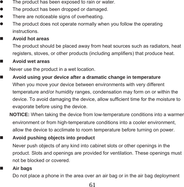  61  The product has been exposed to rain or water.   The product has been dropped or damaged.   There are noticeable signs of overheating.   The product does not operate normally when you follow the operating instructions.  Avoid hot areas The product should be placed away from heat sources such as radiators, heat registers, stoves, or other products (including amplifiers) that produce heat.  Avoid wet areas Never use the product in a wet location.  Avoid using your device after a dramatic change in temperature When you move your device between environments with very different temperature and/or humidity ranges, condensation may form on or within the device. To avoid damaging the device, allow sufficient time for the moisture to evaporate before using the device. NOTICE: When taking the device from low-temperature conditions into a warmer   environment or from high-temperature conditions into a cooler environment, allow the device to acclimate to room temperature before turning on power.  Avoid pushing objects into product Never push objects of any kind into cabinet slots or other openings in the product. Slots and openings are provided for ventilation. These openings must not be blocked or covered.  Air bags Do not place a phone in the area over an air bag or in the air bag deployment 