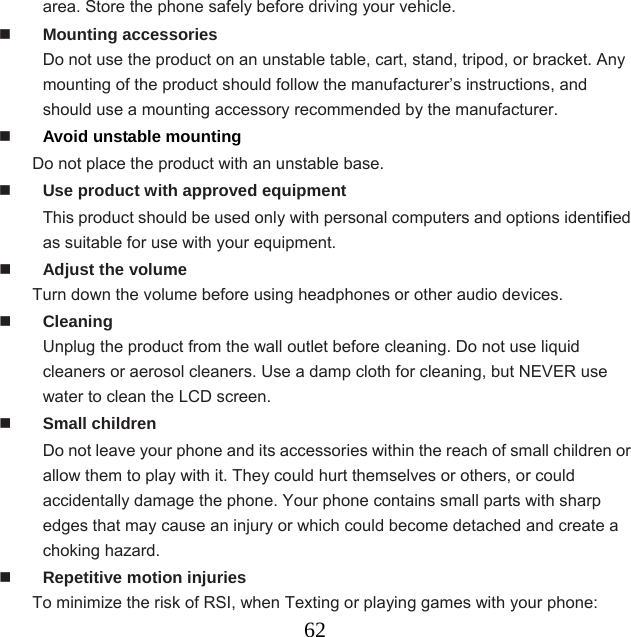  62area. Store the phone safely before driving your vehicle.  Mounting accessories Do not use the product on an unstable table, cart, stand, tripod, or bracket. Any mounting of the product should follow the manufacturer’s instructions, and should use a mounting accessory recommended by the manufacturer.    Avoid unstable mounting Do not place the product with an unstable base.    Use product with approved equipment This product should be used only with personal computers and options identified as suitable for use with your equipment.  Adjust the volume Turn down the volume before using headphones or other audio devices.  Cleaning Unplug the product from the wall outlet before cleaning. Do not use liquid cleaners or aerosol cleaners. Use a damp cloth for cleaning, but NEVER use water to clean the LCD screen.    Small children Do not leave your phone and its accessories within the reach of small children or allow them to play with it. They could hurt themselves or others, or could accidentally damage the phone. Your phone contains small parts with sharp edges that may cause an injury or which could become detached and create a choking hazard.  Repetitive motion injuries To minimize the risk of RSI, when Texting or playing games with your phone: 