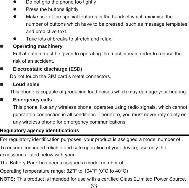  63  Do not grip the phone too tightly   Press the buttons lightly   Make use of the special features in the handset which minimise the number of buttons which have to be pressed, such as message templates and predictive text.   Take lots of breaks to stretch and relax.    Operating machinery Full attention must be given to operating the machinery in order to reduce the risk of an accident.  Electrostatic discharge (ESD) Do not touch the SIM card’s metal connectors.    Loud noise This phone is capable of producing loud noises which may damage your hearing.  Emergency calls This phone, like any wireless phone, operates using radio signals, which cannot guarantee connection in all conditions. Therefore, you must never rely solely on any wireless phone for emergency communications.   Regulatory agency identifications For regulatory identification purposes, your product is assigned a model number of .   To ensure continued reliable and safe operation of your device, use only the accessories listed below with your. The Battery Pack has been assigned a model number of. Operating temperature range: 32°F to 104°F (0°C to 40°C) NOTE: This product is intended for use with a certified Class 2Limited Power Source, 