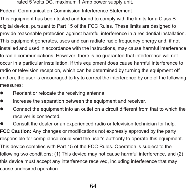  64rated 5 Volts DC, maximum 1 Amp power supply unit. Federal Communication Commission Interference Statement This equipment has been tested and found to comply with the limits for a Class B digital device, pursuant to Part 15 of the FCC Rules. These limits are designed to provide reasonable protection against harmful interference in a residential installation. This equipment generates, uses and can radiate radio frequency energy and, if not installed and used in accordance with the instructions, may cause harmful interference to radio communications. However, there is no guarantee that interference will not occur in a particular installation. If this equipment does cause harmful interference to radio or television reception, which can be determined by turning the equipment off and on, the user is encouraged to try to correct the interference by one of the following measures:   Reorient or relocate the receiving antenna.   Increase the separation between the equipment and receiver.   Connect the equipment into an outlet on a circuit different from that to which the receiver is connected.   Consult the dealer or an experienced radio or television technician for help. FCC Caution: Any changes or modifications not expressly approved by the party responsible for compliance could void the user’s authority to operate this equipment. This device complies with Part 15 of the FCC Rules. Operation is subject to the following two conditions: (1) This device may not cause harmful interference, and (2) this device must accept any interference received, including interference that may cause undesired operation.    